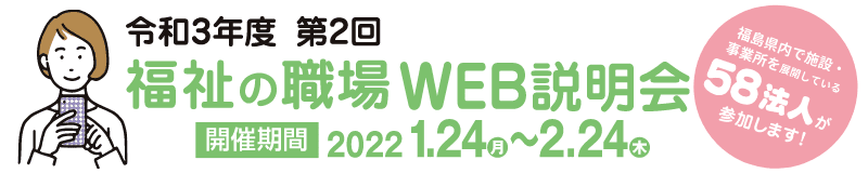バナー：令和3年度 第2回 福祉の職場WEB説明会 福島県内で施設・事業所を展開している58法人が参加します！ 開催期間 2022年1月24日（月）～2月24日（木）